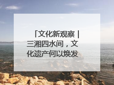 文化新观察｜三湘四水间，文化遗产何以焕发新活力？